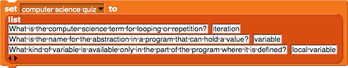 set (computer science quiz) to (list (What is the computer science term for looping or repetition?) (iteration) (What is the name for the abstraction in a program that can hold a value?) (variable) (What kind of variable is available only in the part of the program where it is defined?) (local variable))